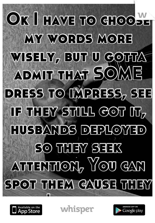 Ok I have to choose my words more wisely, but u gotta admit that SOME dress to impress, see if they still got it, husbands deployed so they seek attention, You can spot them cause they don't even sweat