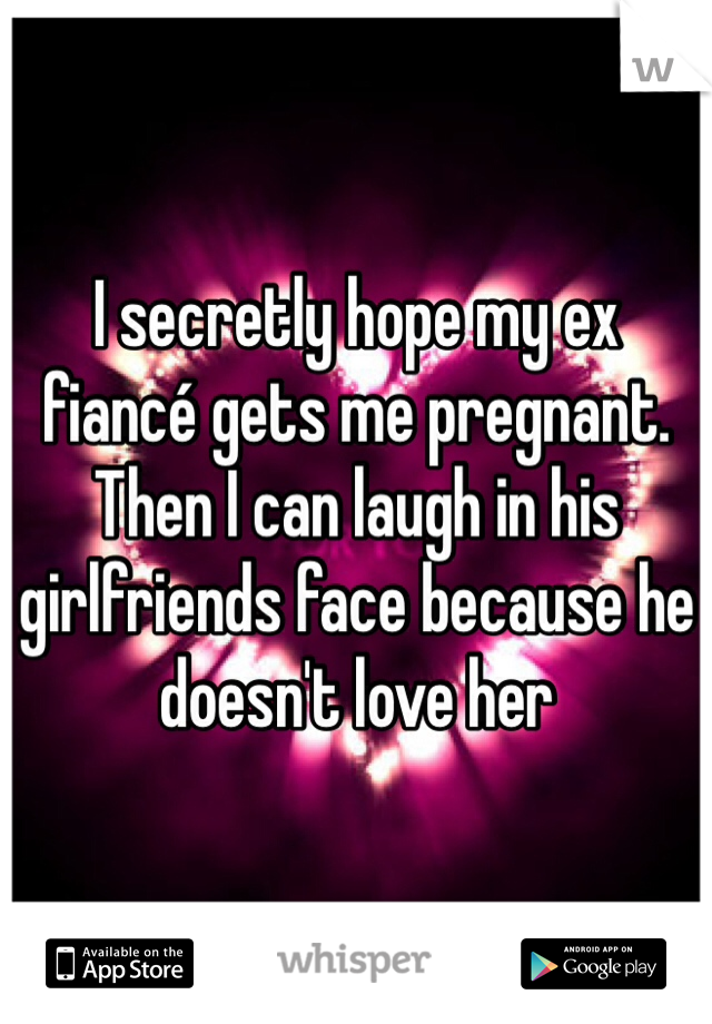 I secretly hope my ex fiancé gets me pregnant. Then I can laugh in his girlfriends face because he doesn't love her