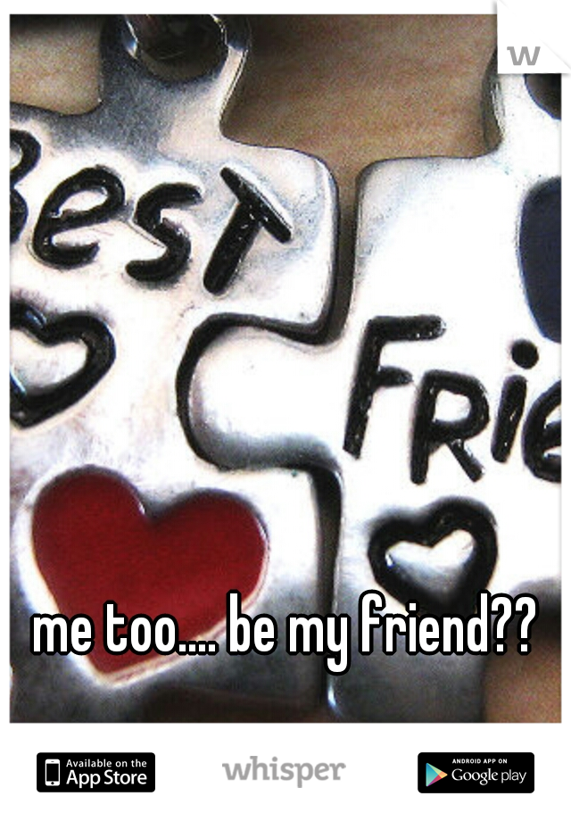 me too.... be my friend??