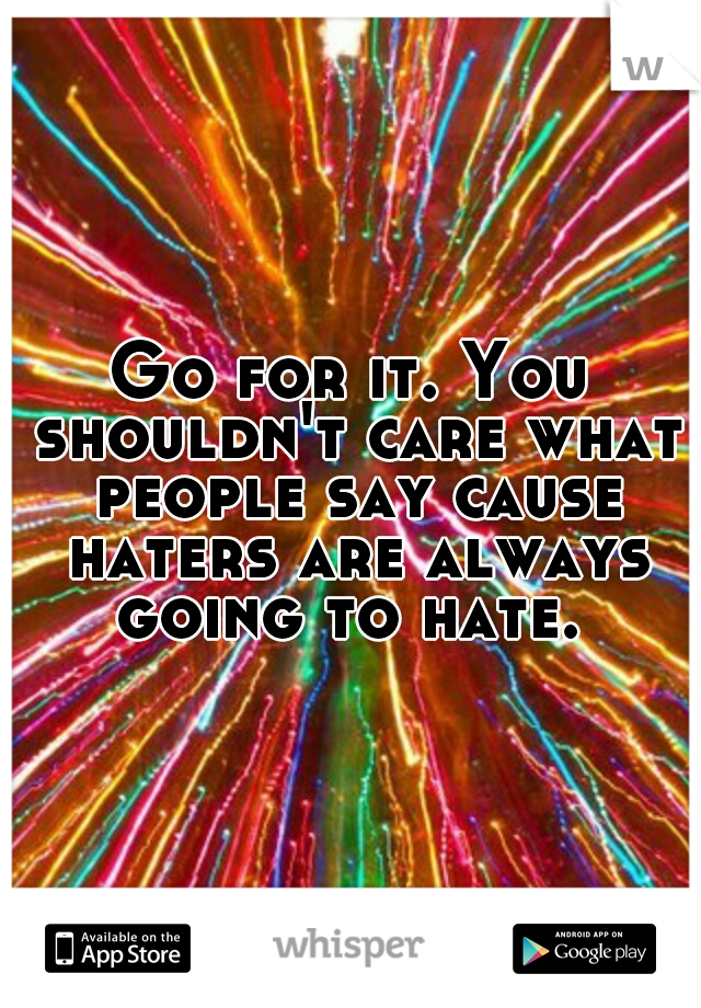 Go for it. You shouldn't care what people say cause haters are always going to hate. 
