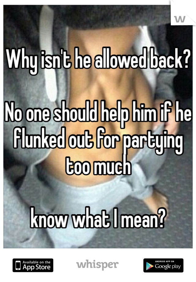 Why isn't he allowed back?

No one should help him if he flunked out for partying too much

know what I mean?
