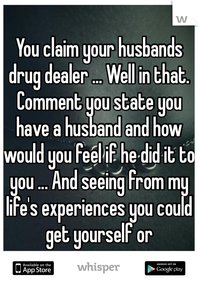You claim your husbands drug dealer ... Well in that. Comment you state you have a husband and how would you feel if he did it to you ... And seeing from my life's experiences you could get yourself or