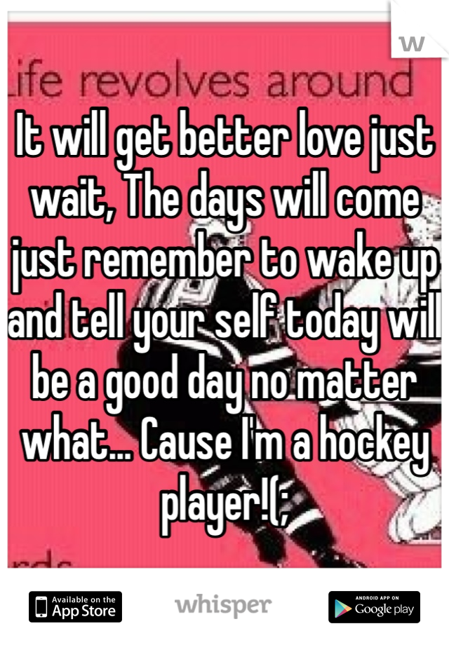 It will get better love just wait, The days will come just remember to wake up and tell your self today will be a good day no matter what... Cause I'm a hockey player!(;