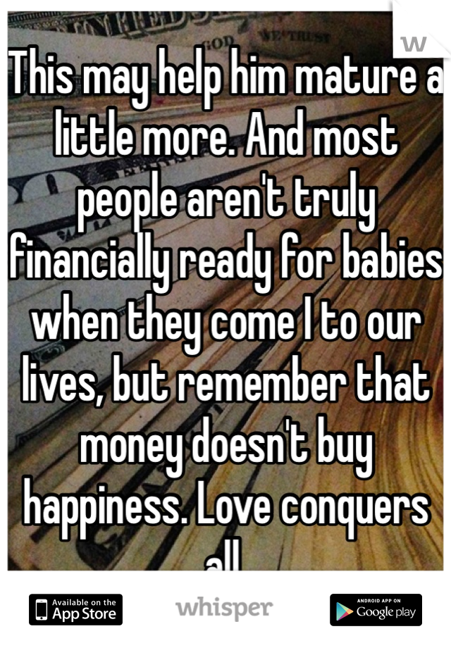 This may help him mature a little more. And most people aren't truly financially ready for babies when they come I to our lives, but remember that money doesn't buy happiness. Love conquers all. 