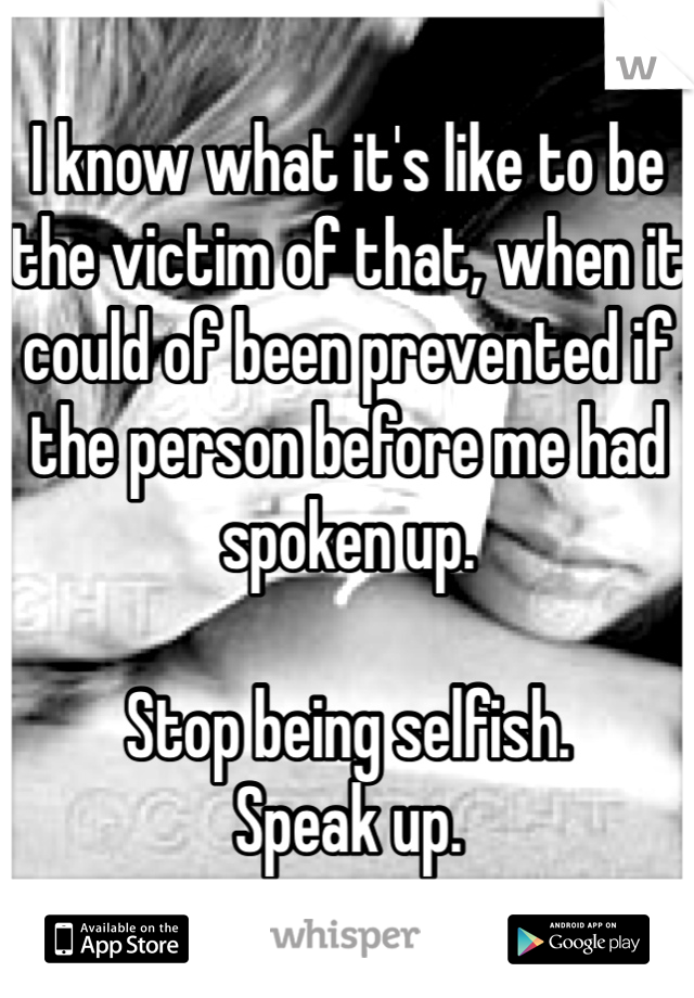 I know what it's like to be the victim of that, when it could of been prevented if the person before me had spoken up.

Stop being selfish.
Speak up.