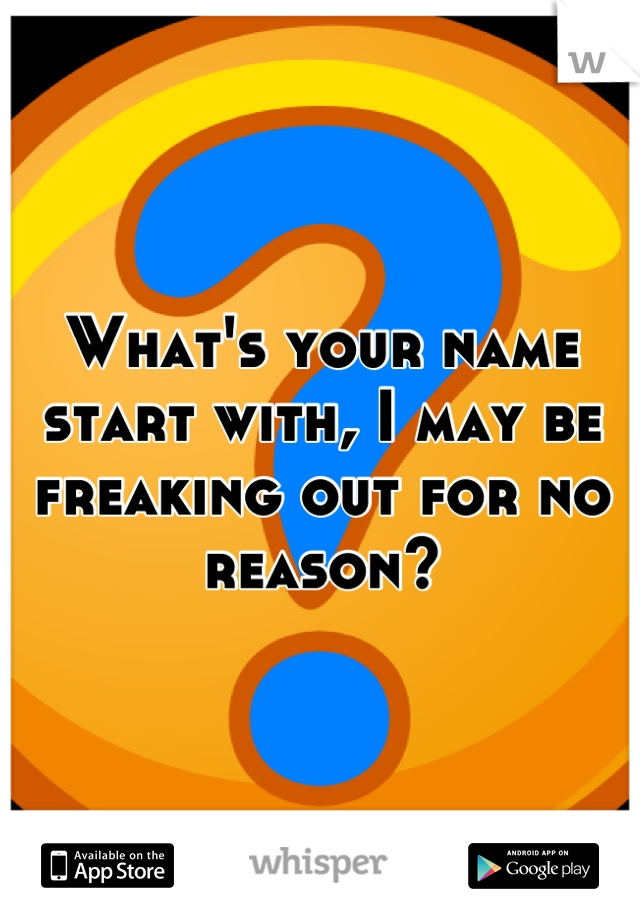 What's your name start with, I may be freaking out for no reason?