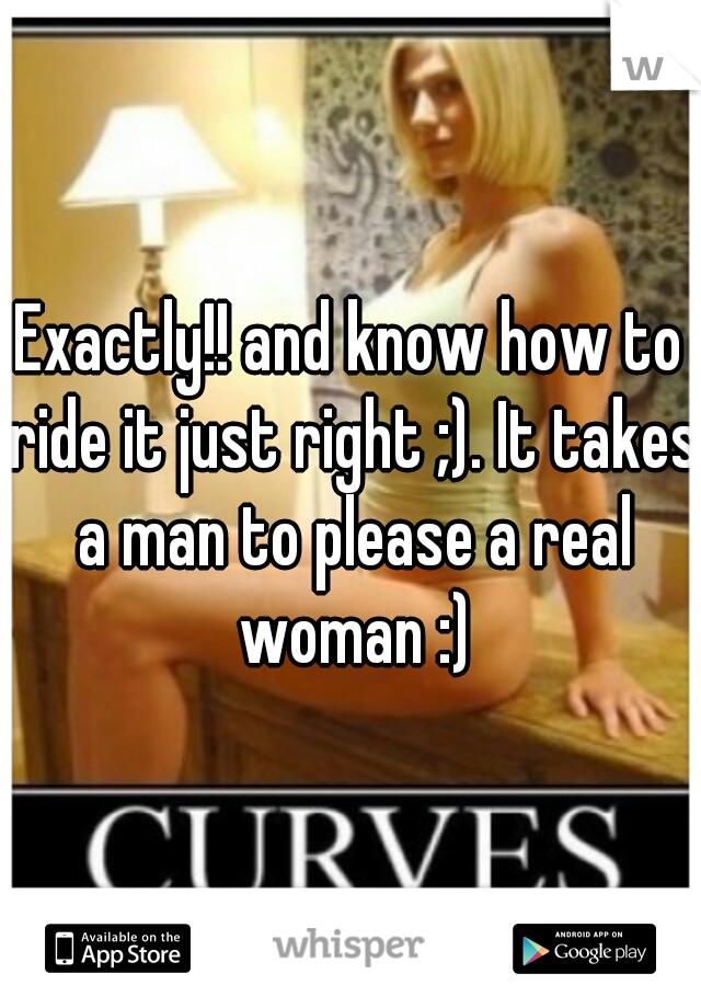 Exactly!! and know how to ride it just right ;). It takes a man to please a real woman :)