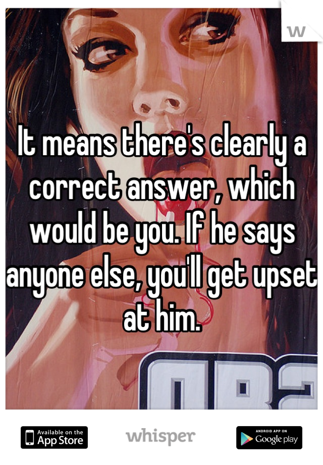 It means there's clearly a correct answer, which would be you. If he says anyone else, you'll get upset at him.