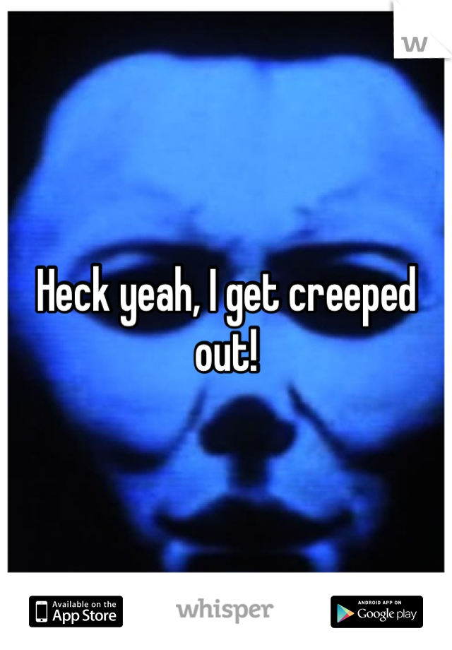 Heck yeah, I get creeped out!