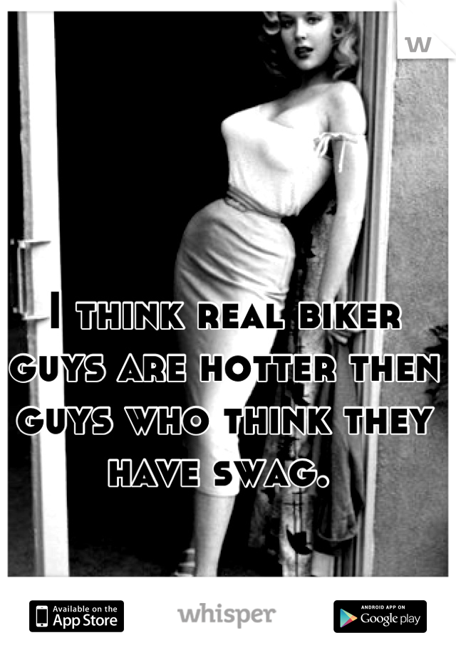 I think real biker guys are hotter then guys who think they have swag. 