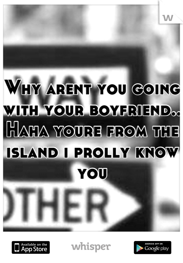 Why arent you going with your boyfriend.. Haha youre from the island i prolly know you