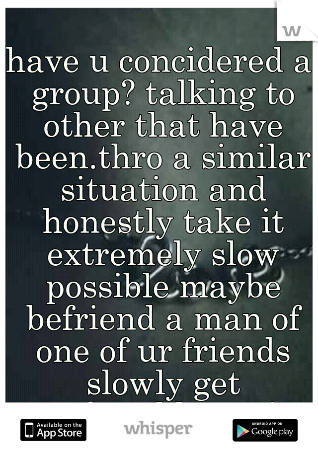 have u concidered a group? talking to other that have been.thro a similar situation and honestly take it extremely slow possible maybe befriend a man of one of ur friends slowly get comfortable again 