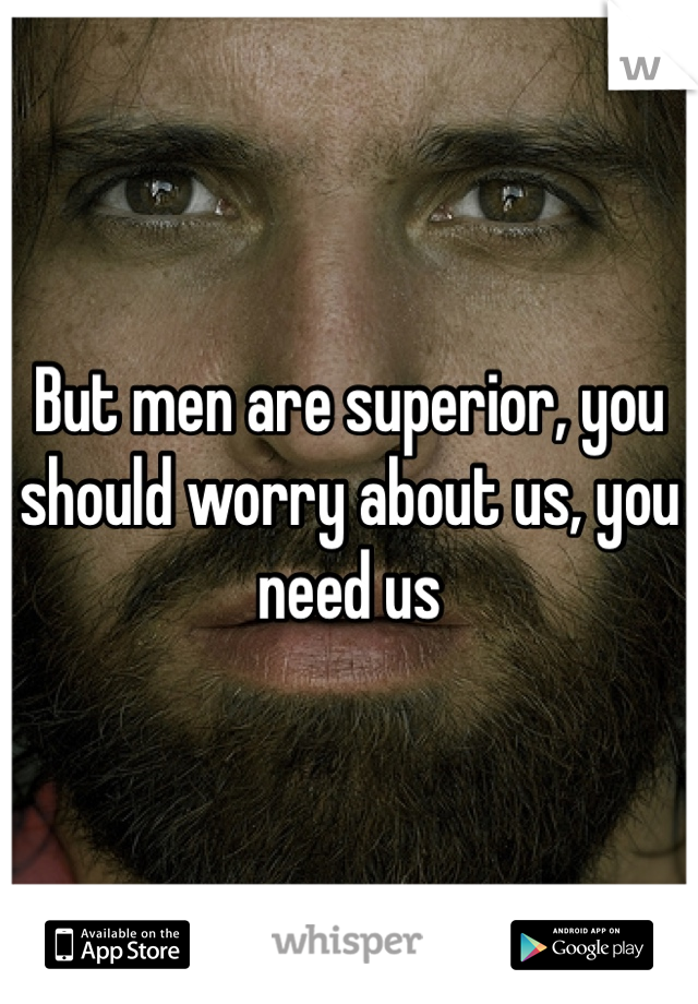 But men are superior, you should worry about us, you need us
