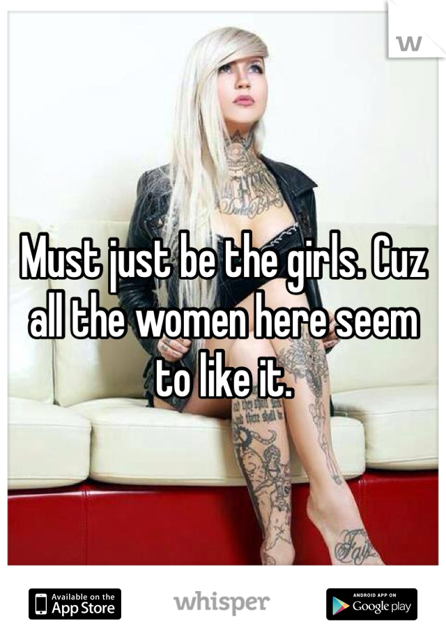 Must just be the girls. Cuz all the women here seem to like it. 