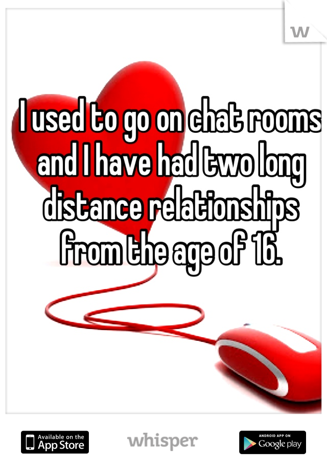 I used to go on chat rooms and I have had two long distance relationships from the age of 16.