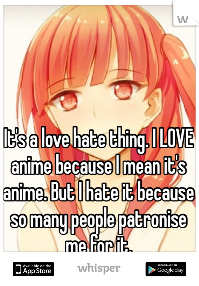 It's a love hate thing. I LOVE anime because I mean it's anime. But I hate it because so many people patronise me for it. 