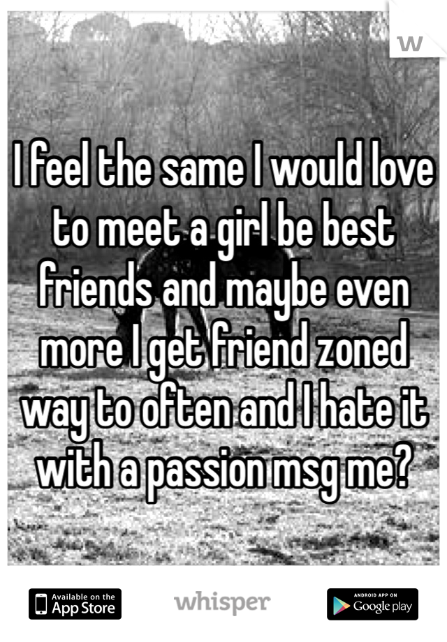 I feel the same I would love to meet a girl be best friends and maybe even more I get friend zoned way to often and I hate it with a passion msg me?