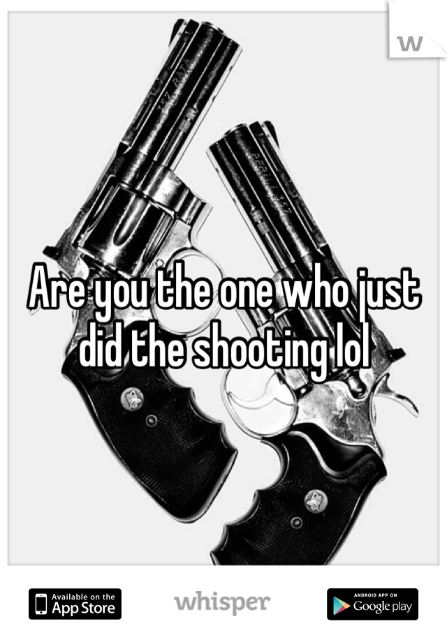 Are you the one who just did the shooting lol