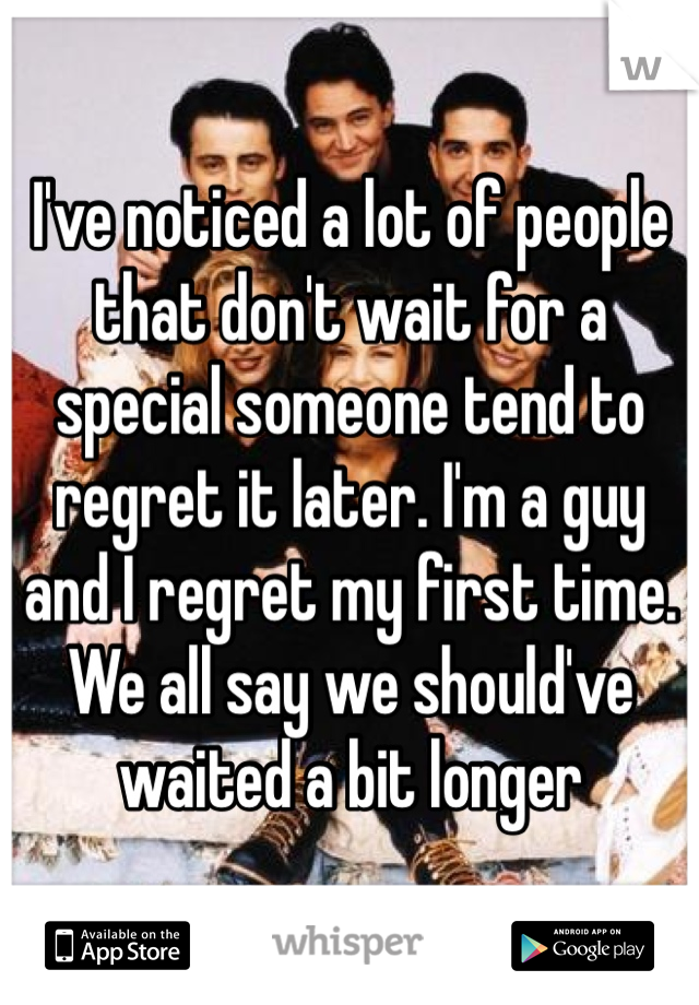 I've noticed a lot of people that don't wait for a special someone tend to regret it later. I'm a guy and I regret my first time. We all say we should've waited a bit longer