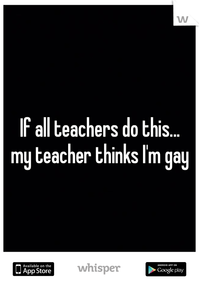 If all teachers do this...
my teacher thinks I'm gay