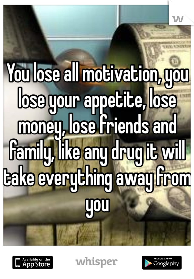 You lose all motivation, you lose your appetite, lose money, lose friends and family, like any drug it will take everything away from you 
