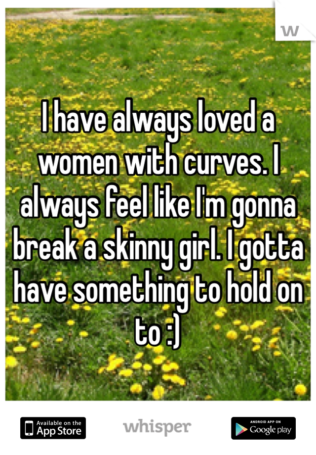 I have always loved a women with curves. I always feel like I'm gonna break a skinny girl. I gotta have something to hold on to :)