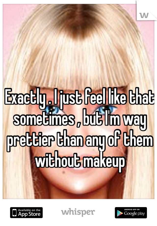 Exactly . I just feel like that sometimes , but I'm way prettier than any of them without makeup 