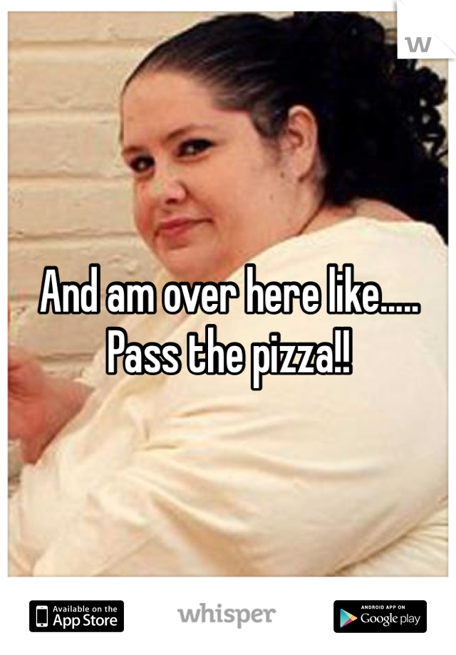 And am over here like..... Pass the pizza!! 