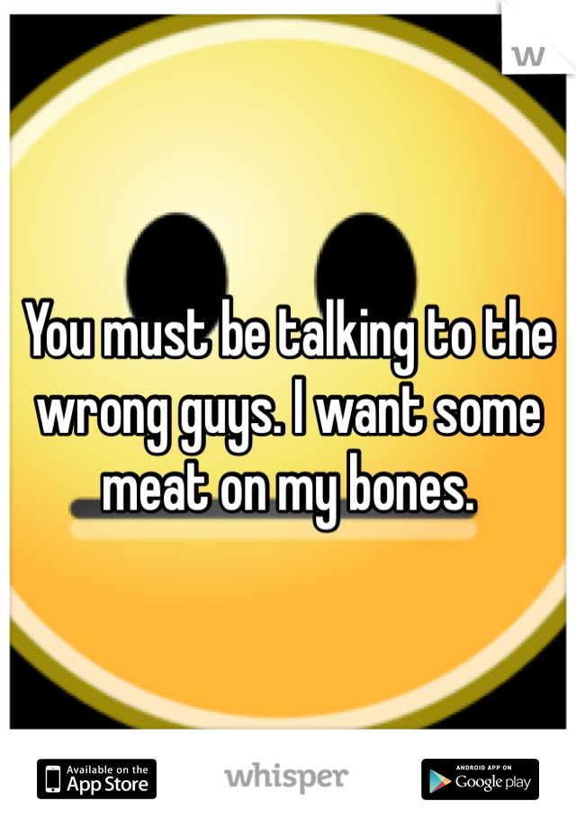 You must be talking to the wrong guys. I want some meat on my bones. 