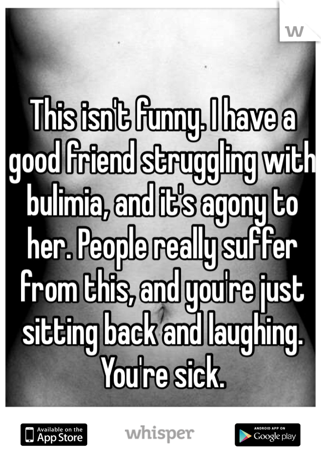 This isn't funny. I have a good friend struggling with bulimia, and it's agony to her. People really suffer from this, and you're just sitting back and laughing. You're sick.