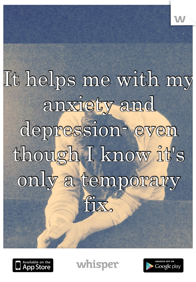It helps me with my anxiety and depression- even though I know it's only a temporary fix.