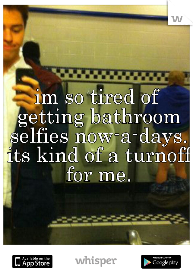 im so tired of getting bathroom selfies now-a-days. its kind of a turnoff for me.