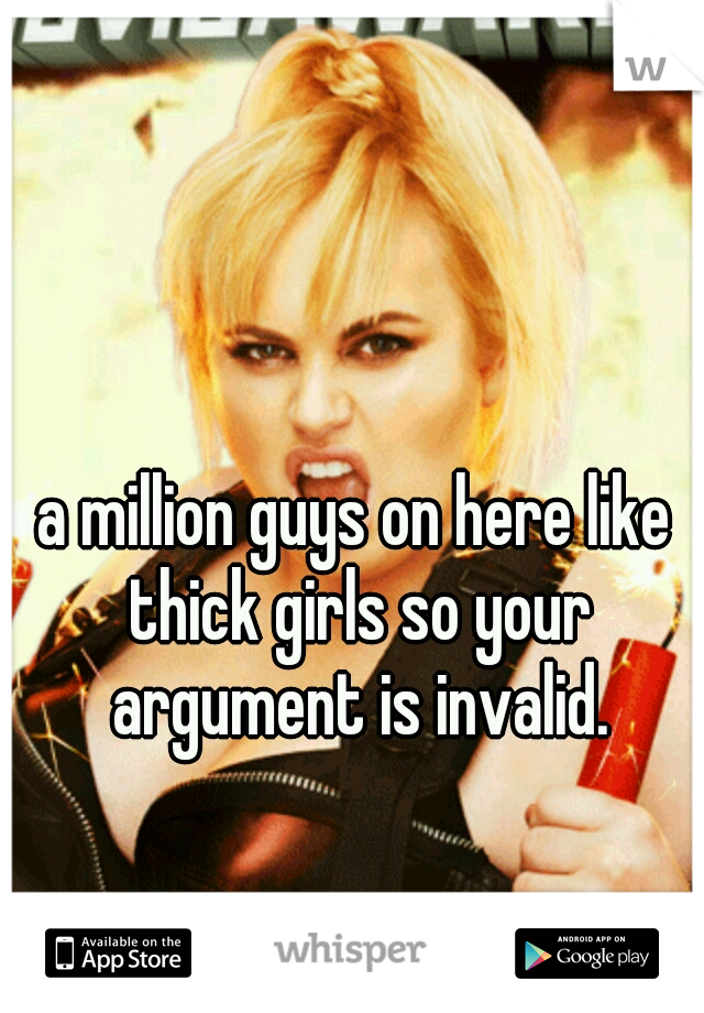 a million guys on here like thick girls so your argument is invalid.