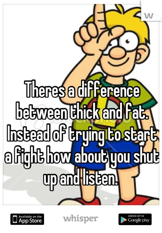 Theres a difference between thick and fat. Instead of trying to start a fight how about you shut up and listen. 