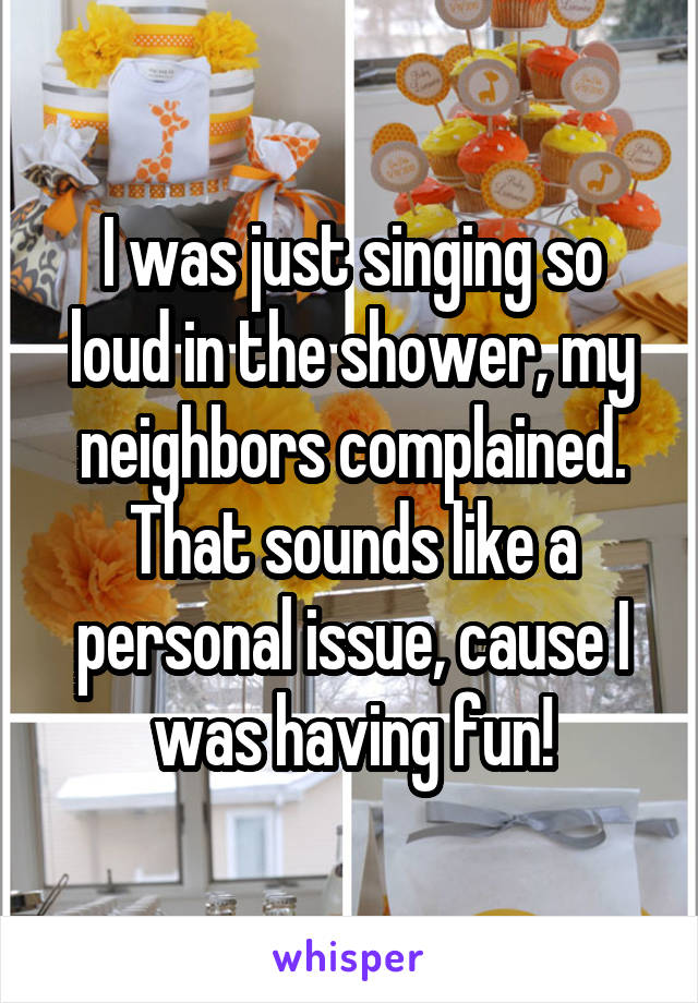 I was just singing so loud in the shower, my neighbors complained. That sounds like a personal issue, cause I was having fun!