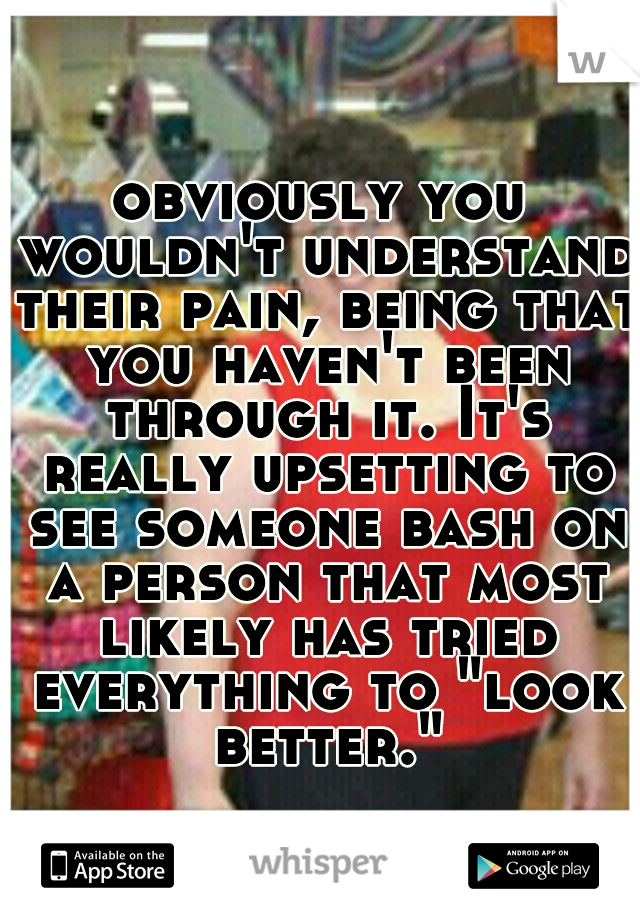 obviously you wouldn't understand their pain, being that you haven't been through it. It's really upsetting to see someone bash on a person that most likely has tried everything to "look better."