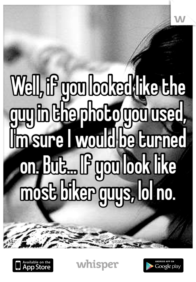 Well, if you looked like the guy in the photo you used, I'm sure I would be turned on. But... If you look like most biker guys, lol no.