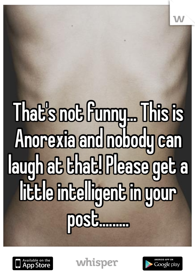 That's not funny... This is Anorexia and nobody can laugh at that! Please get a little intelligent in your post.........