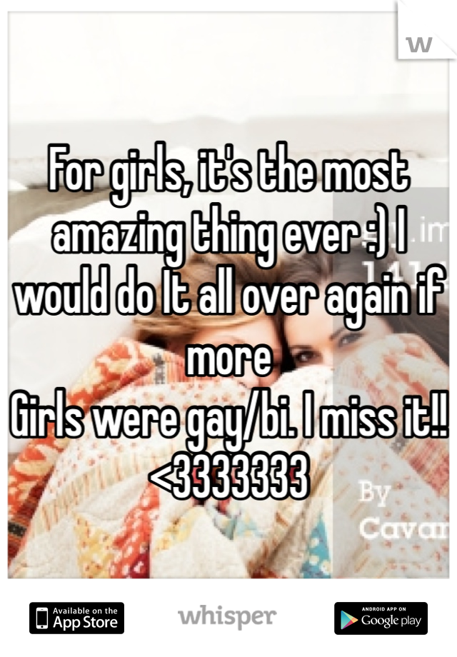 For girls, it's the most amazing thing ever :) I would do It all over again if more
Girls were gay/bi. I miss it!!
<3333333