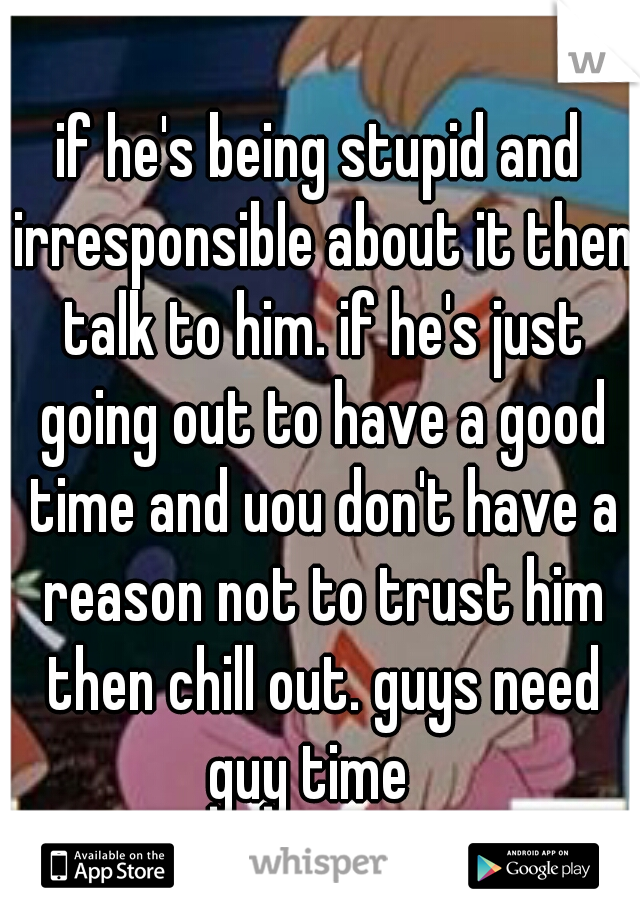 if he's being stupid and irresponsible about it then talk to him. if he's just going out to have a good time and uou don't have a reason not to trust him then chill out. guys need guy time
