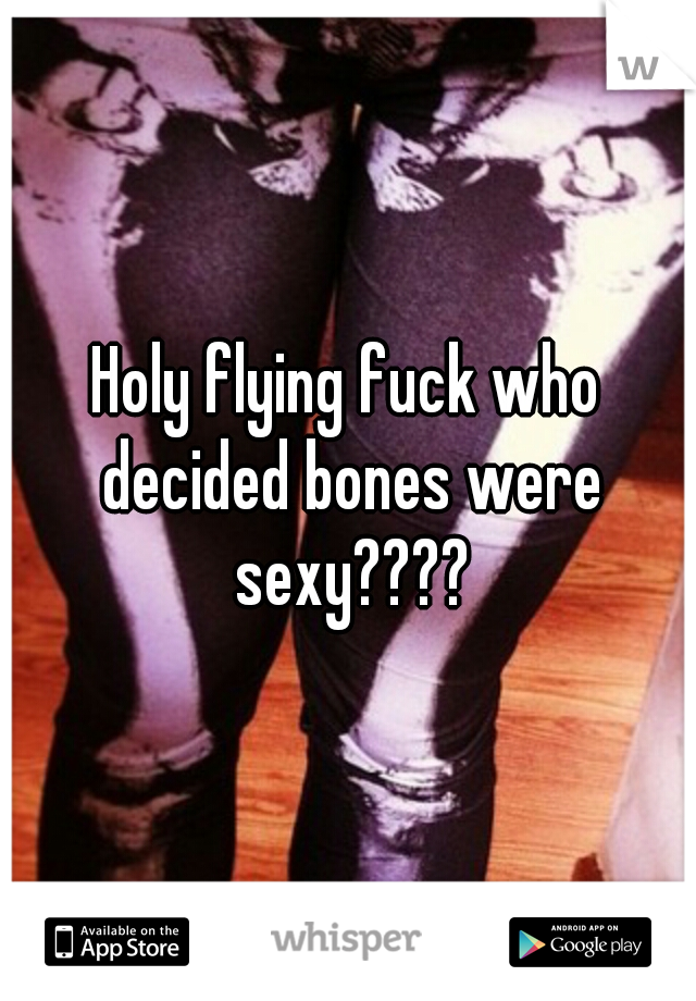 Holy flying fuck who decided bones were sexy????