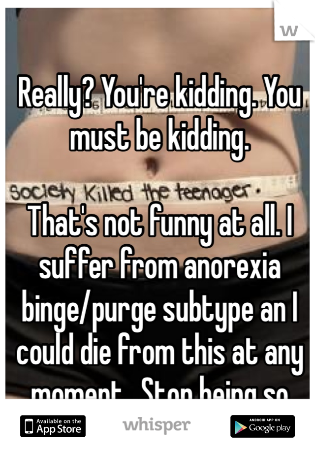 Really? You're kidding. You must be kidding. 

That's not funny at all. I suffer from anorexia binge/purge subtype an I could die from this at any moment.. Stop being so ignorant.