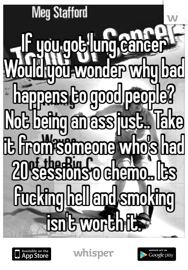 If you got lung cancer Would you wonder why bad happens to good people? Not being an ass just.. Take it from someone who's had 20 sessions o chemo.. Its fucking hell and smoking isn't worth it. 