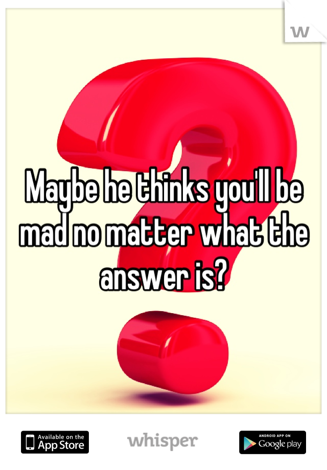 Maybe he thinks you'll be mad no matter what the answer is?