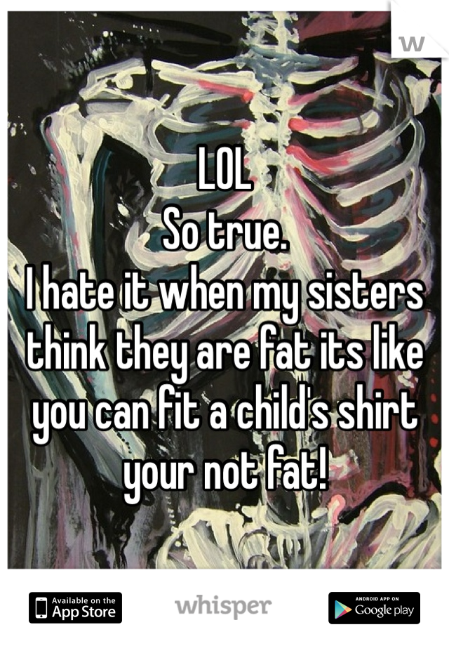 LOL
So true. 
I hate it when my sisters think they are fat its like you can fit a child's shirt your not fat!