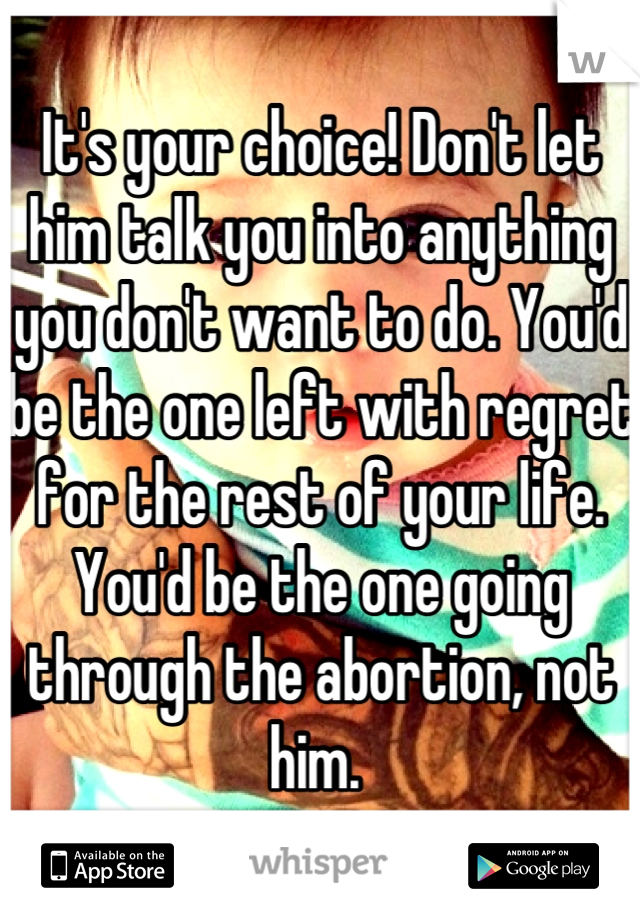 It's your choice! Don't let him talk you into anything you don't want to do. You'd be the one left with regret for the rest of your life. You'd be the one going through the abortion, not him. 