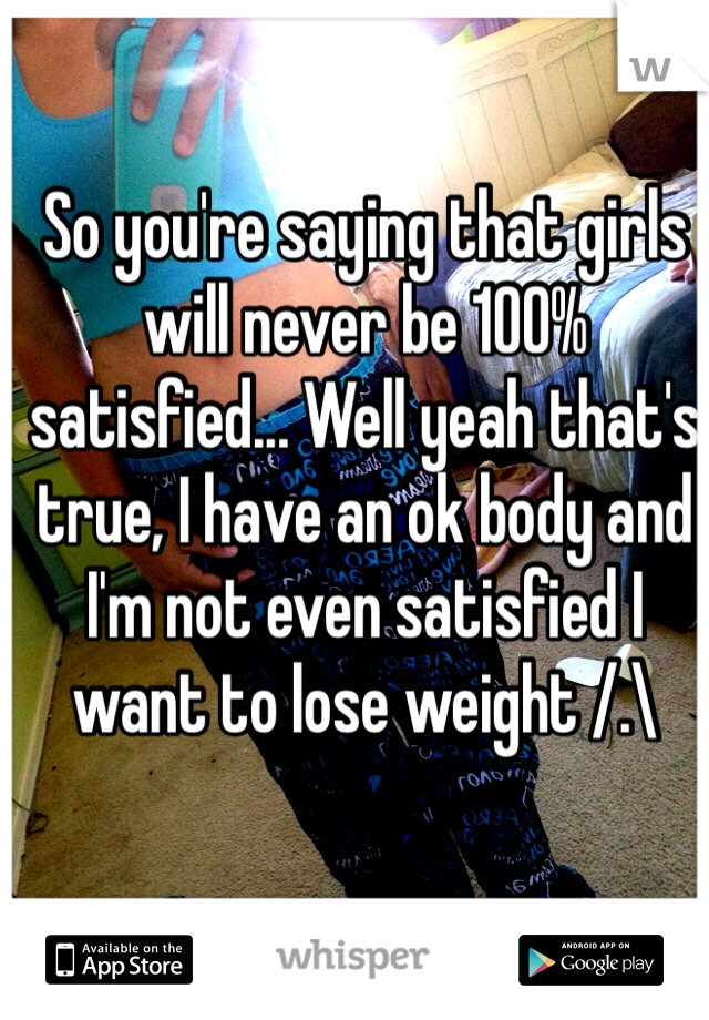 So you're saying that girls will never be 100% satisfied... Well yeah that's true, I have an ok body and I'm not even satisfied I want to lose weight /.\