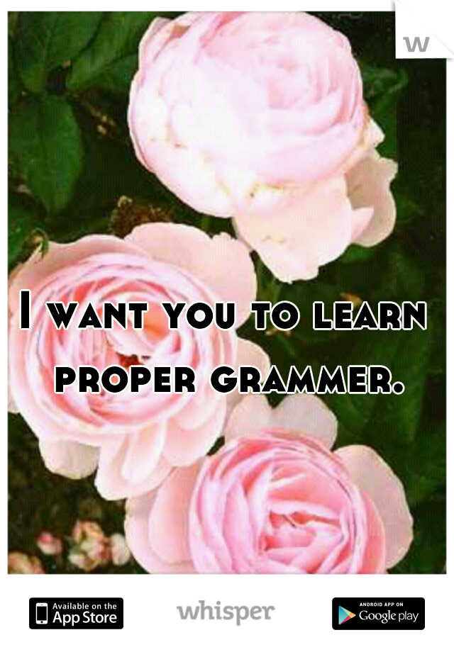 I want you to learn proper grammer.