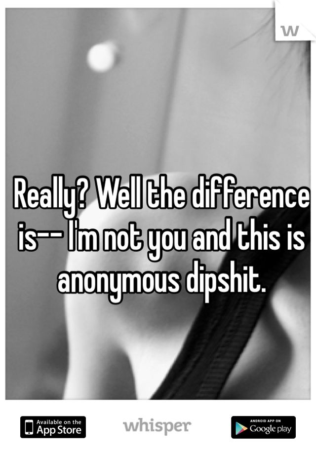 Really? Well the difference is-- I'm not you and this is anonymous dipshit. 