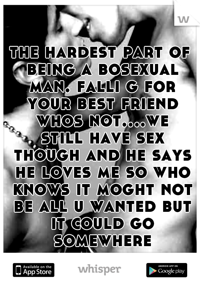the hardest part of being a bosexual man. falli g for your best friend whos not....we still have sex though and he says he loves me so who knows it moght not be all u wanted but it could go somewhere